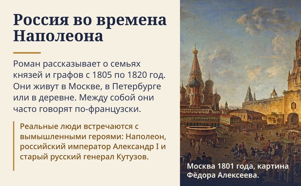Россия во времена Наполеона. Роман рассказывает о семьях князей и графов с 1805 по 1820 год. Они живут в Москве, в Петербурге или в деревне. Между собой они часто говорят по-французски.
