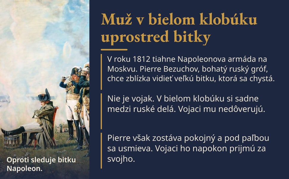 Muž v bielom klobúku uprostred bitky. V roku 1812 tiahne Napoleonova armáda na Moskvu. Pierre Bezuchov, bohatý ruský gróf, chce zblízka vidieť veľkú bitku, ktorá sa chystá.