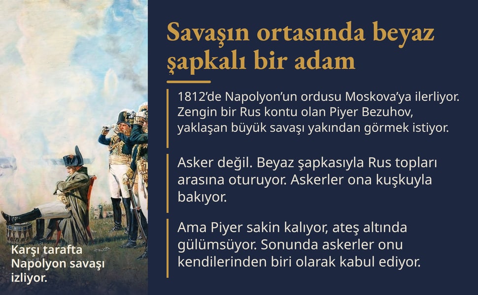 Savaşın ortasında beyaz şapkalı bir adam. 1812’de Napolyon’un ordusu Moskova’ya ilerliyor. Zengin bir Rus kontu olan Piyer Bezuhov, yaklaşan büyük savaşı yakından görmek istiyor.