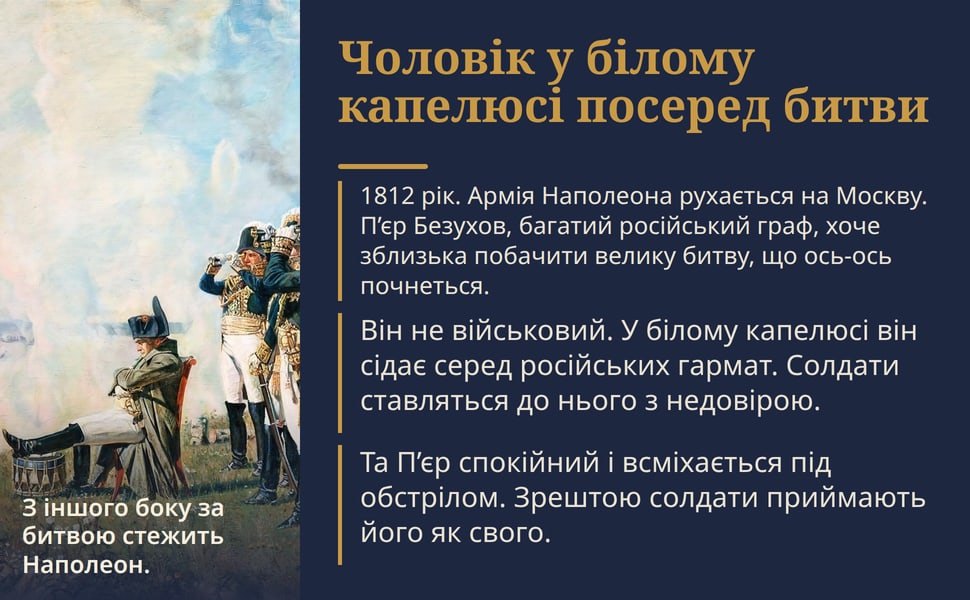 Чоловік у білому капелюсі посеред битви. 1812 рік. Армія Наполеона рухається на Москву. П’єр Безухов, багатий російський граф, хоче зблизька побачити велику битву, що ось-ось почнеться.