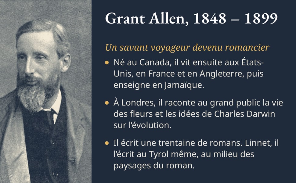 Grant Allen, 1848 – 1899. Un savant voyageur devenu romancier. Né au Canada, il vit ensuite aux États-Unis, en France et en Angleterre, puis enseigne en Jamaïque. À Londres, il raconte au grand public la vie des fleurs et les idées de Charles Darwin sur l’évolution. Il écrit une trentaine de romans. Linnet, il l’écrit au Tyrol même, au milieu des paysages du roman. Image : portrait photographique de Grant Allen, homme barbu en veste claire.