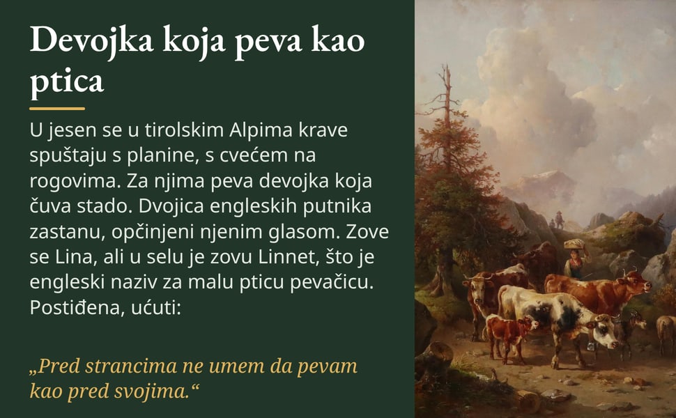 Devojka koja peva kao ptica. U jesen se u tirolskim Alpima krave spuštaju s planine, s cvećem na rogovima. Za njima peva devojka koja čuva stado. Dvojica engleskih putnika zastanu, opčinjeni njenim glasom. Zove se…