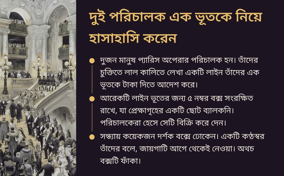 দুই পরিচালক এক ভূতকে নিয়ে হাসাহাসি করেন. দুজন মানুষ প্যারিস অপেরার পরিচালক হন। তাঁদের চুক্তিতে লাল কালিতে লেখা একটি লাইন তাঁদের এক ভূতকে টাকা দিতে আদেশ করে।.