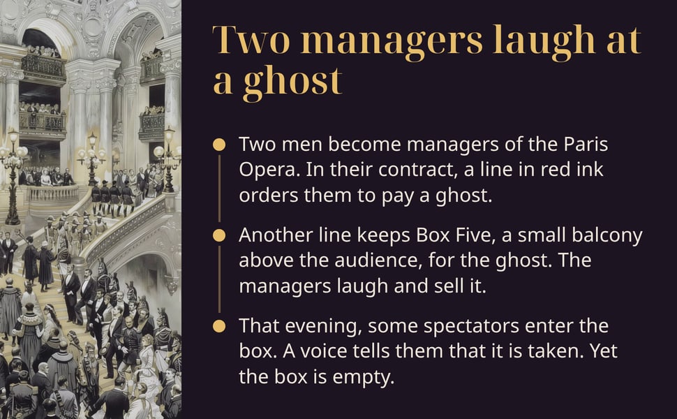 Two managers laugh at a ghost. Two men become managers of the Paris Opera. In their contract, a line in red ink orders them to pay a ghost.
