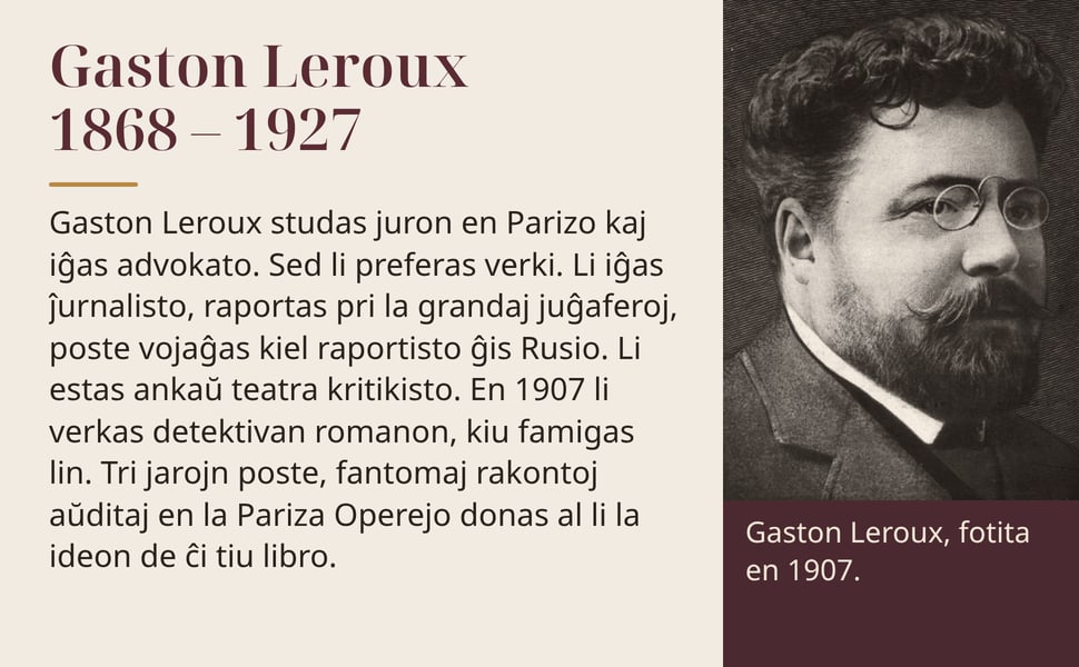 Gaston Leroux 1868 – 1927. Gaston Leroux studas juron en Parizo kaj iĝas advokato. Sed li preferas verki. Li iĝas ĵurnalisto, raportas pri la grandaj juĝaferoj, poste vojaĝas kiel raportisto ĝis Rusio. Li estas ankaŭ…