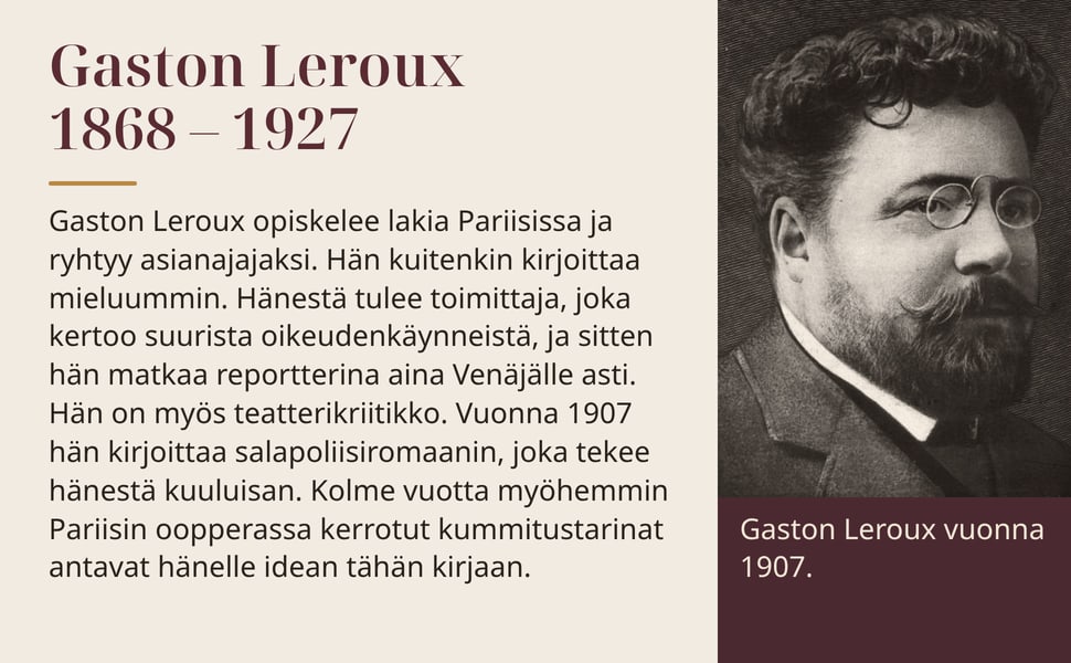 Gaston Leroux 1868 – 1927. Gaston Leroux opiskelee lakia Pariisissa ja ryhtyy asianajajaksi. Hän kuitenkin kirjoittaa mieluummin. Hänestä tulee toimittaja, joka kertoo suurista oikeudenkäynneistä, ja sitten hän matkaa…