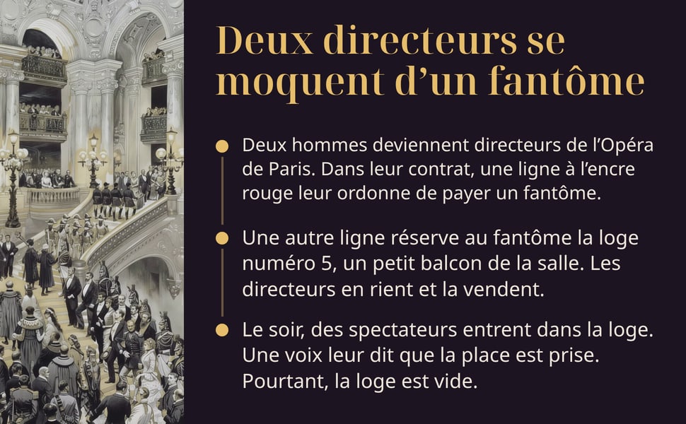 Deux directeurs se moquent d’un fantôme. Deux hommes deviennent directeurs de l’Opéra de Paris. Dans leur contrat, une ligne à l’encre rouge leur ordonne de payer un fantôme. Une autre ligne réserve au fantôme la loge numéro 5, un petit balcon de la salle. Les directeurs en rient et la vendent. Le soir, des spectateurs entrent dans la loge. Une voix leur dit que la place est prise. Pourtant, la loge est vide.