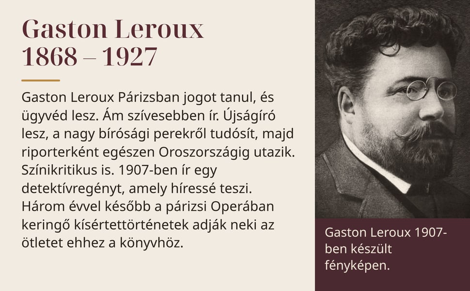 Gaston Leroux 1868 – 1927. Gaston Leroux Párizsban jogot tanul, és ügyvéd lesz. Ám szívesebben ír. Újságíró lesz, a nagy bírósági perekről tudósít, majd riporterként egészen Oroszországig utazik. Színikritikus is.…