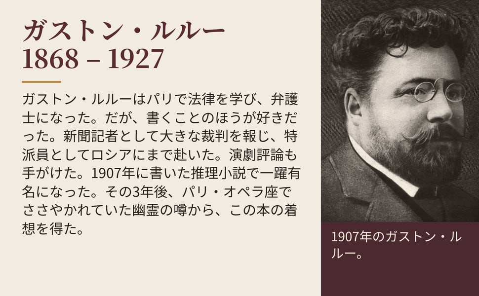 ガストン・ルルー 1868 – 1927。ガストン・ルルーはパリで法律を学び、弁護士になった。だが、書くことのほうが好きだった。新聞記者として大きな裁判を報じ、特派員としてロシアにまで赴いた。演劇評論も手がけた。1907年に書いた推理小説で一躍有名になった。その3年後、パリ・オペラ座でささやかれていた幽霊の噂から、この本の着想を得た。