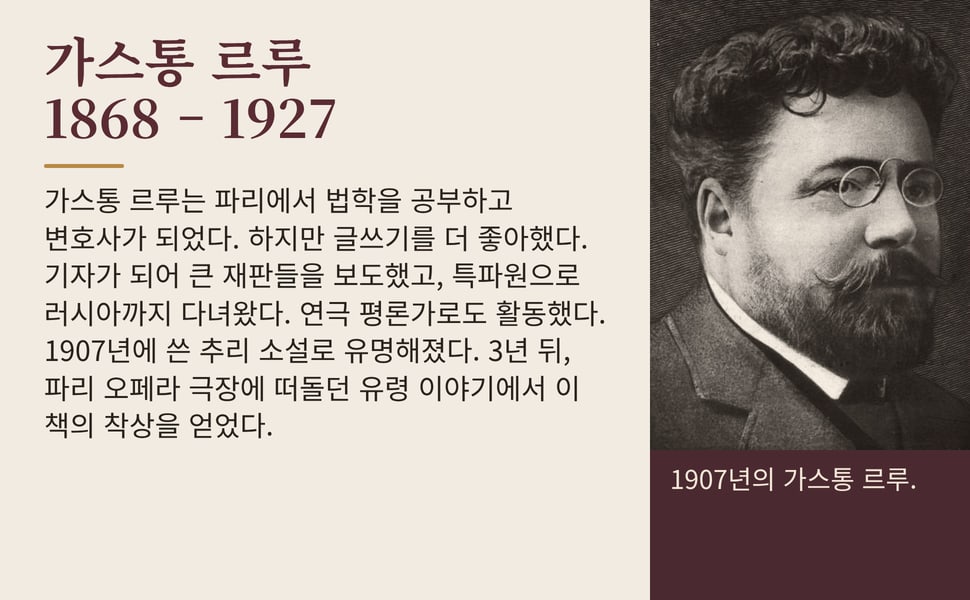 가스통 르루 1868 – 1927. 가스통 르루는 파리에서 법학을 공부하고 변호사가 되었다. 하지만 글쓰기를 더 좋아했다. 기자가 되어 큰 재판들을 보도했고, 특파원으로 러시아까지 다녀왔다. 연극 평론가로도 활동했다. 1907년에 쓴 추리 소설로 유명해졌다. 3년 뒤, 파리 오페라 극장에 떠돌던 유령 이야기에서 이 책의 착상을 얻었다.