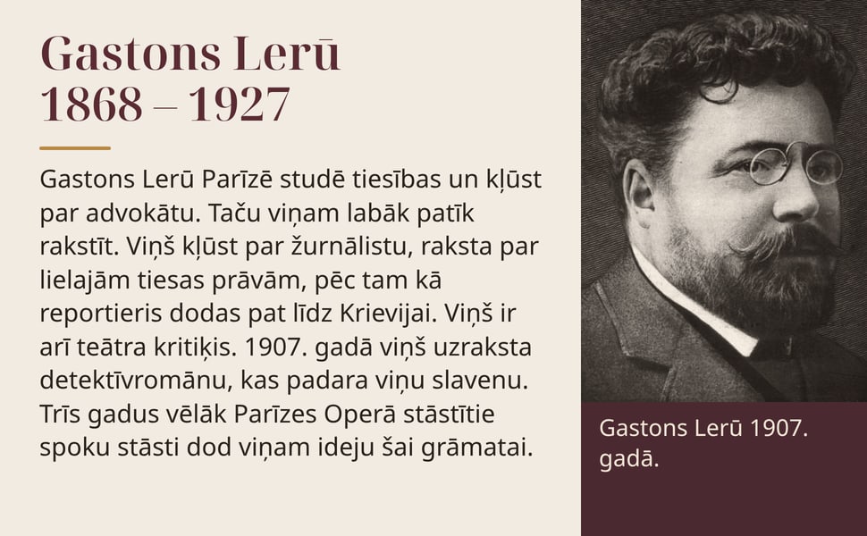 Gastons Lerū 1868 – 1927. Gastons Lerū Parīzē studē tiesības un kļūst par advokātu. Taču viņam labāk patīk rakstīt. Viņš kļūst par žurnālistu, raksta par lielajām tiesas prāvām, pēc tam kā reportieris dodas pat līdz…