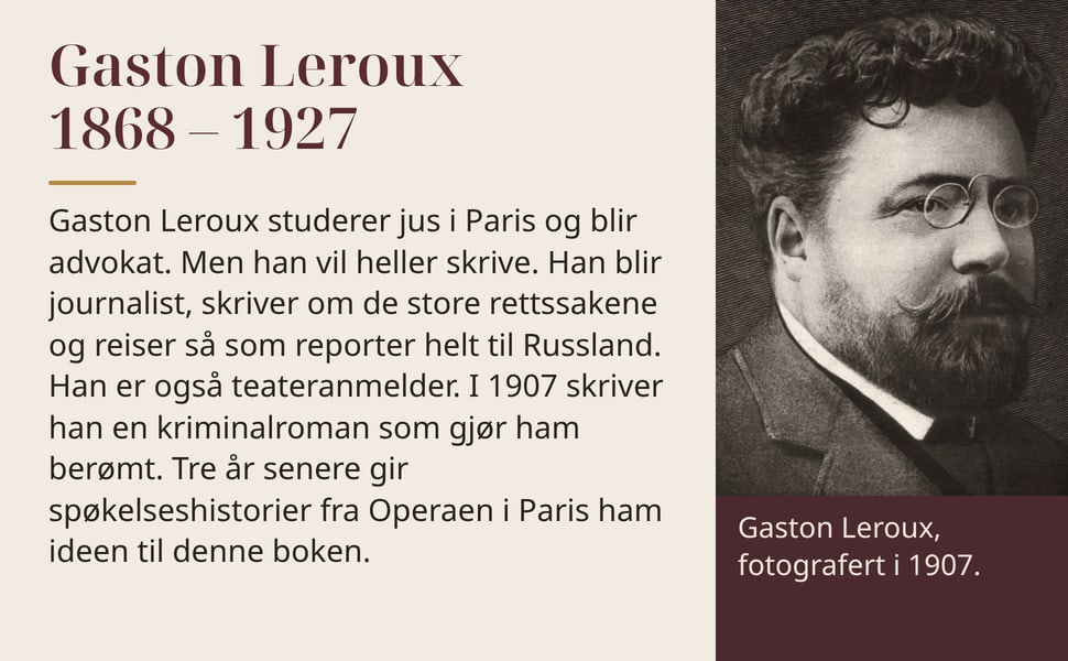 Gaston Leroux 1868 – 1927. Gaston Leroux studerer jus i Paris og blir advokat. Men han vil heller skrive. Han blir journalist, skriver om de store rettssakene og reiser så som reporter helt til Russland. Han er også…