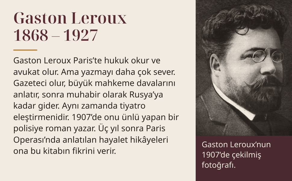Gaston Leroux 1868 – 1927. Gaston Leroux Paris’te hukuk okur ve avukat olur. Ama yazmayı daha çok sever. Gazeteci olur, büyük mahkeme davalarını anlatır, sonra muhabir olarak Rusya’ya kadar gider. Aynı zamanda tiyatro…