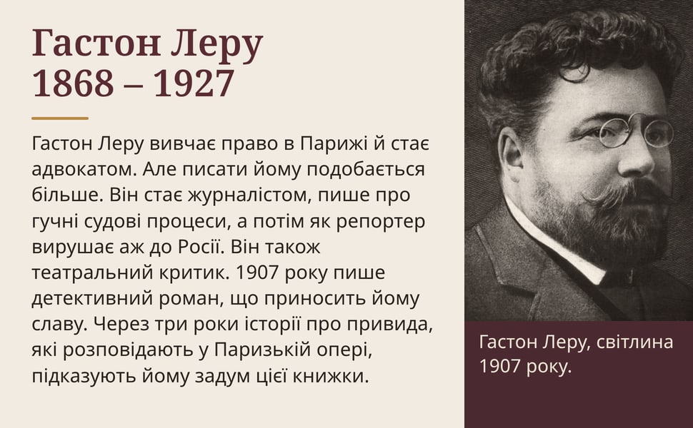 Гастон Леру 1868 – 1927. Гастон Леру вивчає право в Парижі й стає адвокатом. Але писати йому подобається більше. Він стає журналістом, пише про гучні судові процеси, а потім як репортер вирушає аж до Росії. Він також…