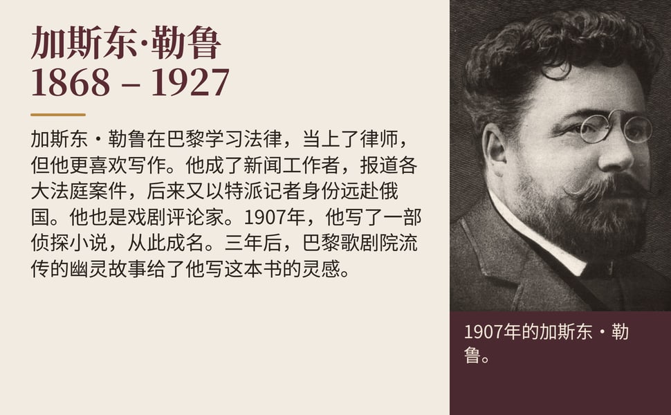 加斯东·勒鲁 1868 – 1927。加斯东·勒鲁在巴黎学习法律,当上了律师,但他更喜欢写作。他成了新闻工作者,报道各大法庭案件,后来又以特派记者身份远赴俄国。他也是戏剧评论家。1907年,他写了一部侦探小说,从此成名。三年后,巴黎歌剧院流传的幽灵故事给了他写这本书的灵感。