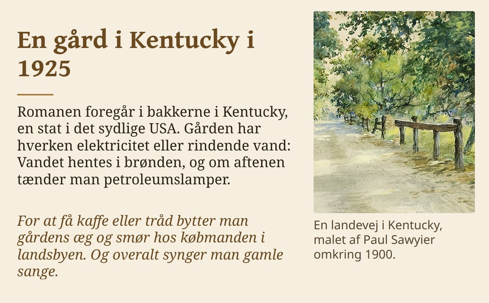 En gård i Kentucky i 1925. Romanen foregår i bakkerne i Kentucky, en stat i det sydlige USA. Gården har hverken elektricitet eller rindende vand: Vandet hentes i brønden, og om aftenen tænder man petroleumslamper.