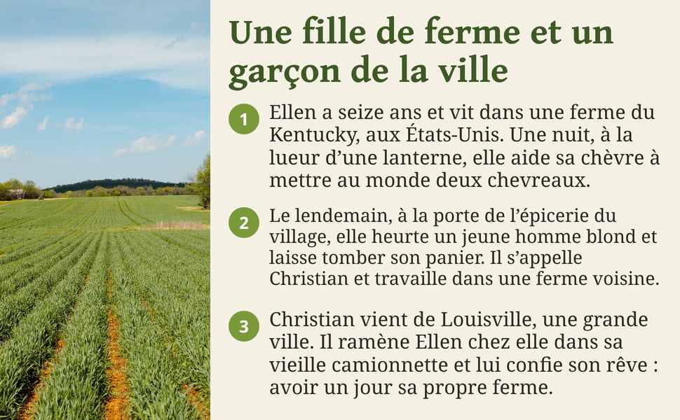 Une fille de ferme et un garçon de la ville. Ellen a seize ans et vit dans une ferme du Kentucky, aux États-Unis. Une nuit, à la lueur d’une lanterne, elle aide sa chèvre à mettre au monde deux chevreaux. Le lendemain, à la porte de l’épicerie du village, elle heurte un jeune homme blond et laisse tomber son panier. Il s’appelle Christian et travaille dans une ferme voisine. Christian vient de Louisville, une grande ville. Il ramène Ellen chez elle dans sa vieille camionnette et lui confie son rêve : avoir un jour sa propre ferme.