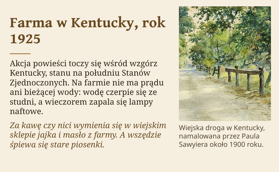 Farma w Kentucky, rok 1925. Akcja powieści toczy się wśród wzgórz Kentucky, stanu na południu Stanów Zjednoczonych. Na farmie nie ma prądu ani bieżącej wody: wodę czerpie się ze studni, a wieczorem zapala się lampy…