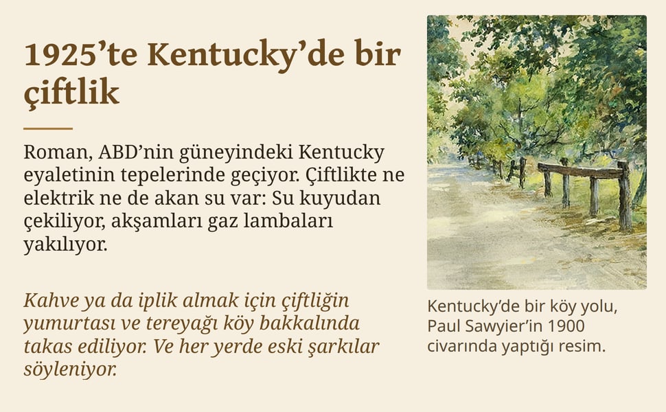 1925’te Kentucky’de bir çiftlik. Roman, ABD’nin güneyindeki Kentucky eyaletinin tepelerinde geçiyor. Çiftlikte ne elektrik ne de akan su var: Su kuyudan çekiliyor, akşamları gaz lambaları yakılıyor.