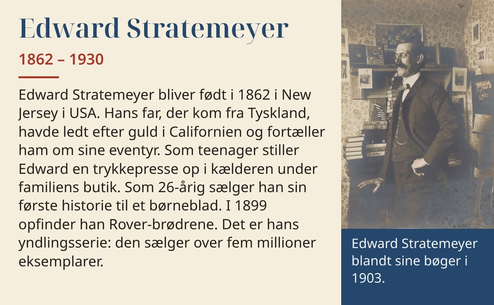 Edward Stratemeyer. Edward Stratemeyer bliver født i 1862 i New Jersey i USA. Hans far, der kom fra Tyskland, havde ledt efter guld i Californien og fortæller ham om sine eventyr. Som teenager stiller Edward en…