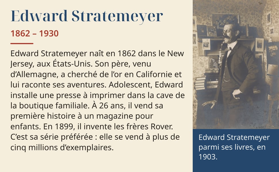 Edward Stratemeyer, 1862 – 1930. Edward Stratemeyer naît en 1862 dans le New Jersey, aux États-Unis. Son père, venu d’Allemagne, a cherché de l’or en Californie et lui raconte ses aventures. Adolescent, Edward installe une presse à imprimer dans la cave de la boutique familiale. À 26 ans, il vend sa première histoire à un magazine pour enfants. En 1899, il invente les frères Rover. C’est sa série préférée : elle se vend à plus de cinq millions d’exemplaires. Edward Stratemeyer parmi ses livres, en 1903.