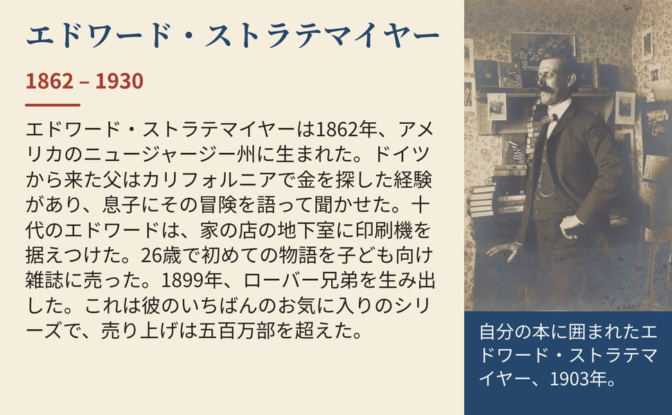 エドワード・ストラテマイヤー。エドワード・ストラテマイヤーは1862年、アメリカのニュージャージー州に生まれた。ドイツから来た父はカリフォルニアで金を探した経験があり、息子にその冒険を語って聞かせた。十代のエドワードは、家の店の地下室に印刷機を据えつけた。26歳で初めての物語を子ども向け雑誌に売った。1899年、ローバー兄弟を生み出した。これは彼のいちばんのお気に入りのシリーズで、売り上げは五百万部を超えた。