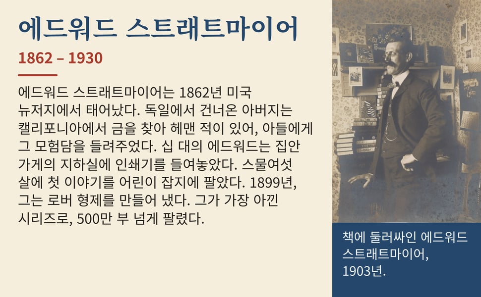 에드워드 스트래트마이어. 에드워드 스트래트마이어는 1862년 미국 뉴저지에서 태어났다. 독일에서 건너온 아버지는 캘리포니아에서 금을 찾아 헤맨 적이 있어, 아들에게 그 모험담을 들려주었다. 십 대의 에드워드는 집안 가게의 지하실에 인쇄기를 들여놓았다. 스물여섯 살에 첫 이야기를 어린이 잡지에 팔았다. 1899년, 그는 로버 형제를 만들어 냈다. 그가 가장 아낀 시리즈로, 500만 부 넘게…