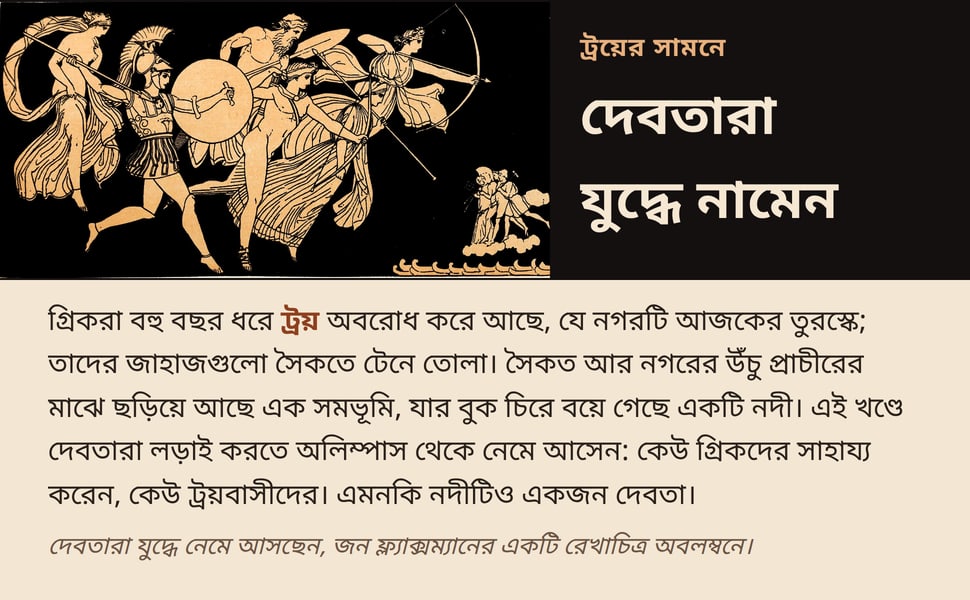 দেবতারা যুদ্ধে নামেন. গ্রিকরা বহু বছর ধরে ট্রয় অবরোধ করে আছে, যে নগরটি আজকের তুরস্কে; তাদের জাহাজগুলো সৈকতে টেনে তোলা। সৈকত আর নগরের উঁচু প্রাচীরের মাঝে ছড়িয়ে আছে এক সমভূমি, যার বুক চিরে বয়ে গেছে একটি নদী। এই খণ্ডে…