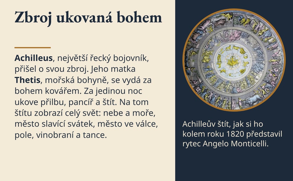 Zbroj ukovaná bohem. Achilleus, největší řecký bojovník, přišel o svou zbroj. Jeho matka Thetis, mořská bohyně, se vydá za bohem kovářem. Za jedinou noc ukove přilbu, pancíř a štít. Na tom štítu zobrazí celý svět: nebe…