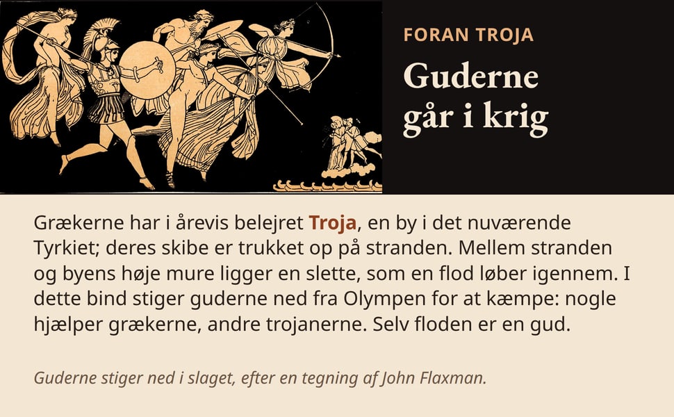 Guderne går i krig. Grækerne har i årevis belejret Troja, en by i det nuværende Tyrkiet; deres skibe er trukket op på stranden. Mellem stranden og byens høje mure ligger en slette, som en flod løber igennem. I dette…