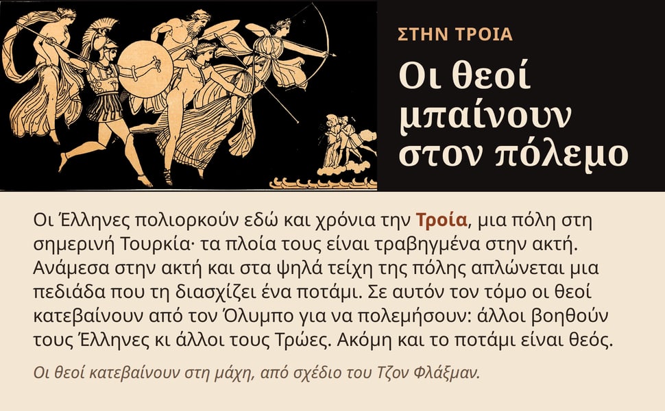 Οι θεοί μπαίνουν στον πόλεμο. Οι Έλληνες πολιορκούν εδώ και χρόνια την Τροία, μια πόλη στη σημερινή Τουρκία· τα πλοία τους είναι τραβηγμένα στην ακτή. Ανάμεσα στην ακτή και στα ψηλά τείχη της πόλης απλώνεται μια…