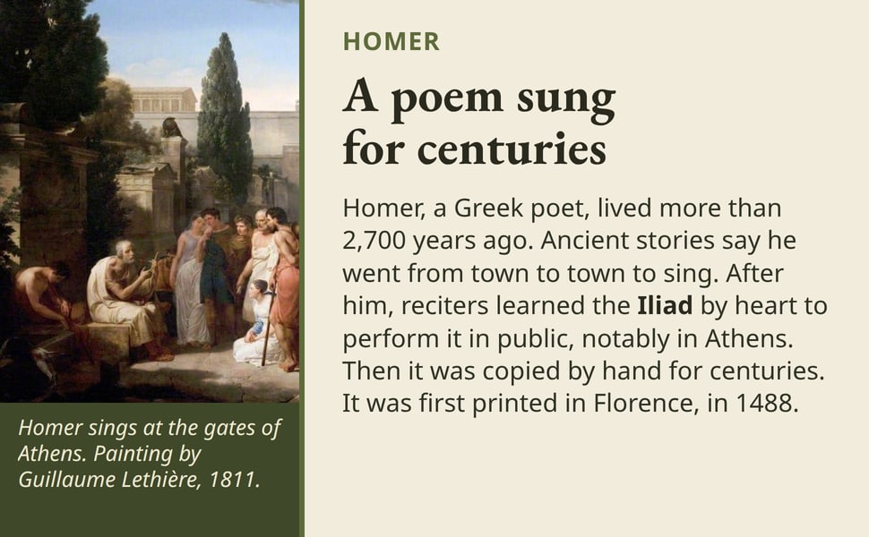 A poem sung for centuries. Homer, a Greek poet, lived more than 2,700 years ago. Ancient stories say he went from town to town to sing. After him, reciters learned the Iliad by heart to perform it in public, notably in…
