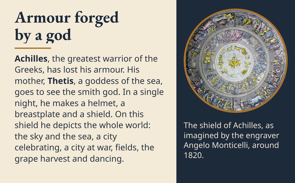Armour forged by a god. Achilles, the greatest warrior of the Greeks, has lost his armour. His mother, Thetis, a goddess of the sea, goes to see the smith god. In a single night, he makes a helmet, a breastplate and a…
