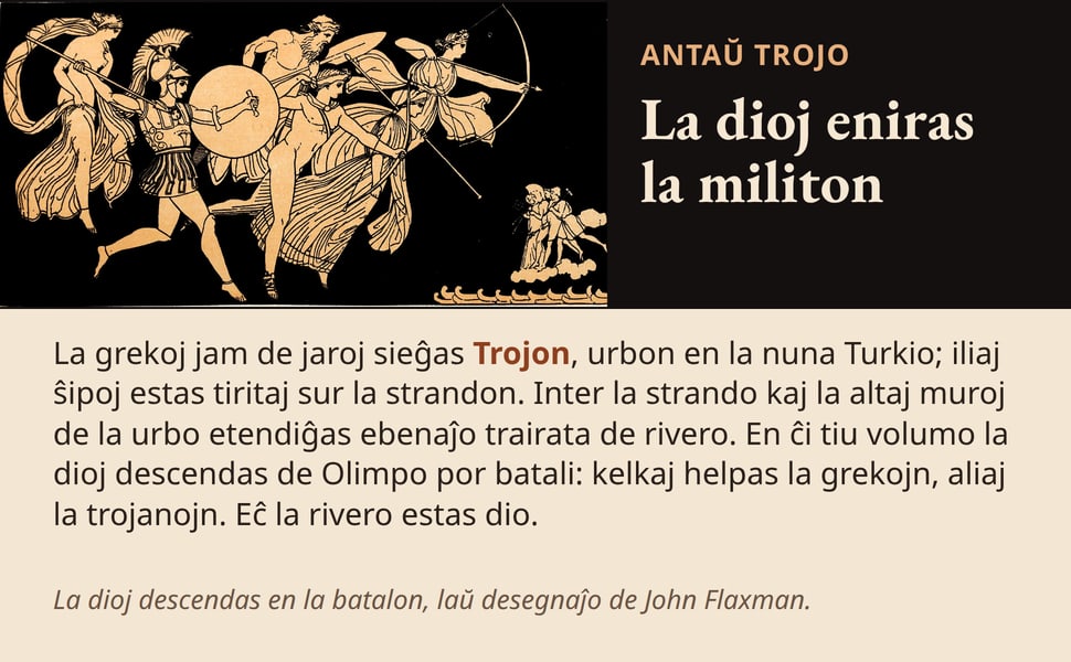 La dioj eniras la militon. La grekoj jam de jaroj sieĝas Trojon, urbon en la nuna Turkio; iliaj ŝipoj estas tiritaj sur la strandon. Inter la strando kaj la altaj muroj de la urbo etendiĝas ebenaĵo trairata de rivero.…