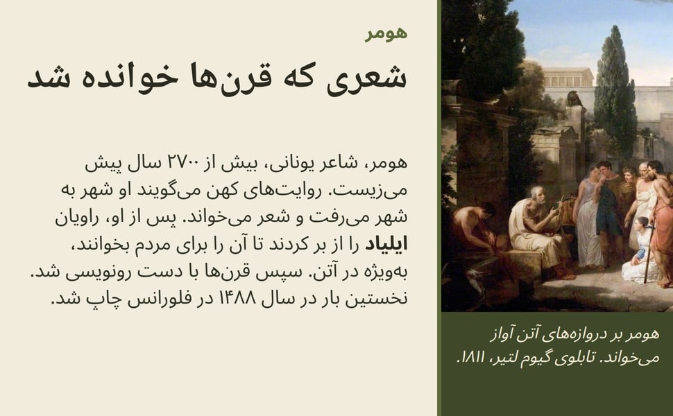 شعری که قرن‌ها خوانده شد. هومر، شاعر یونانی، بیش از ۲۷۰۰ سال پیش می‌زیست. روایت‌های کهن می‌گویند او شهر به شهر می‌رفت و شعر می‌خواند. پس از او، راویان ایلیاد را از بر کردند تا آن را برای مردم بخوانند، به‌ویژه در آتن.…