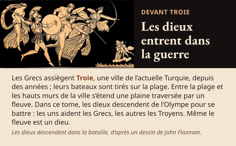 Devant Troie Les dieux entrent dans la guerre Les Grecs assiègent Troie, une ville de l’actuelle Turquie, depuis des années ; leurs bateaux sont tirés sur la plage. Entre la plage et les hauts murs de la ville s’étend une plaine traversée par un fleuve. Dans ce tome, les dieux descendent de l’Olympe pour se battre : les uns aident les Grecs, les autres les Troyens. Même le fleuve est un dieu. Les dieux descendent dans la bataille, d’après un dessin de John Flaxman.