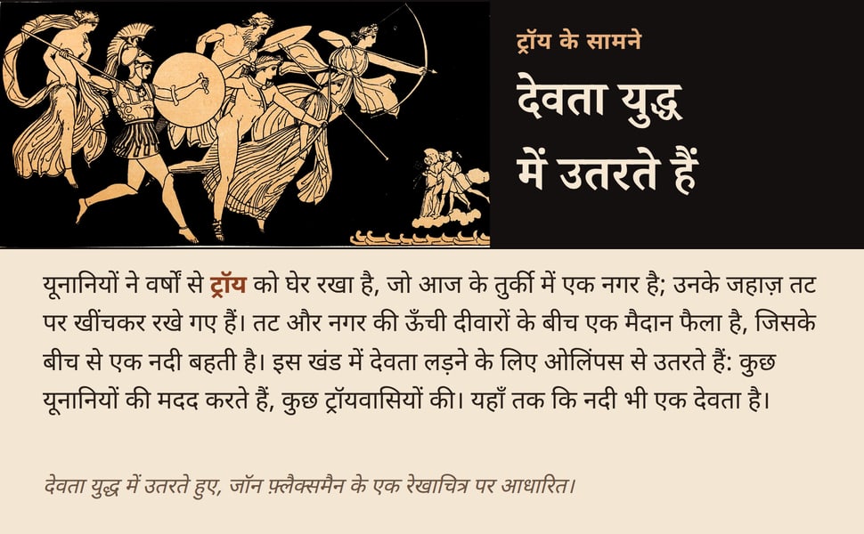 देवता युद्ध में उतरते हैं. यूनानियों ने वर्षों से ट्रॉय को घेर रखा है, जो आज के तुर्की में एक नगर है; उनके जहाज़ तट पर खींचकर रखे गए हैं। तट और नगर की ऊँची दीवारों के बीच एक मैदान फैला है, जिसके बीच से एक नदी बहती है।…