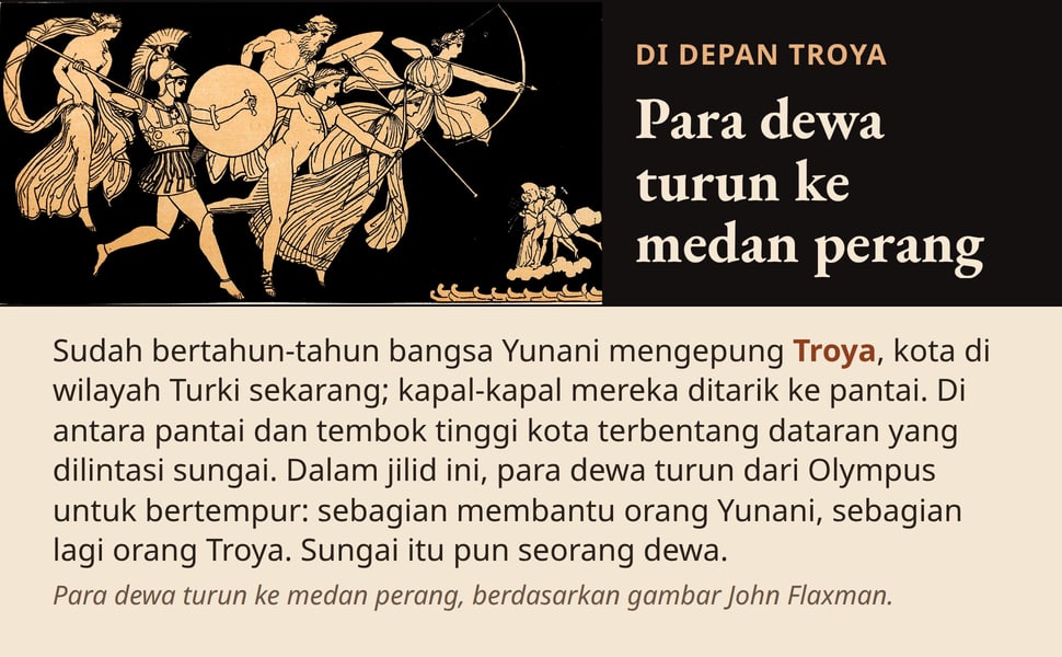 Para dewa turun ke medan perang. Sudah bertahun-tahun bangsa Yunani mengepung Troya, kota di wilayah Turki sekarang; kapal-kapal mereka ditarik ke pantai. Di antara pantai dan tembok tinggi kota terbentang dataran yang…