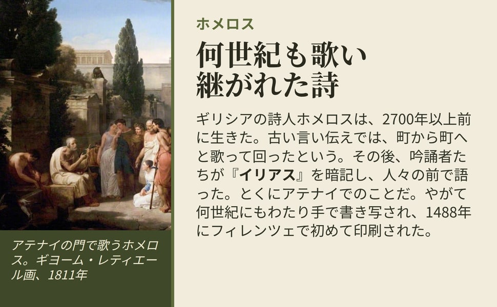 何世紀も歌い継がれた詩。ギリシアの詩人ホメロスは、2700年以上前に生きた。古い言い伝えでは、町から町へと歌って回ったという。その後、吟誦者たちが『イリアス』を暗記し、人々の前で語った。とくにアテナイでのことだ。やがて何世紀にもわたり手で書き写され、1488年にフィレンツェで初めて印刷された。