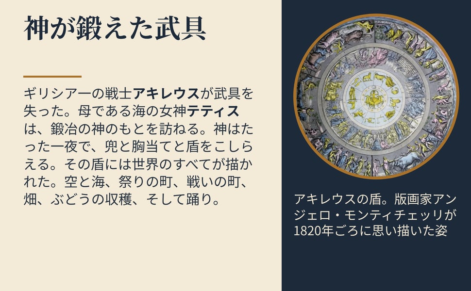 神が鍛えた武具。ギリシア一の戦士アキレウスが武具を失った。母である海の女神テティスは、鍛冶の神のもとを訪ねる。神はたった一夜で、兜と胸当てと盾をこしらえる。その盾には世界のすべてが描かれた。空と海、祭りの町、戦いの町、畑、ぶどうの収穫、そして踊り。