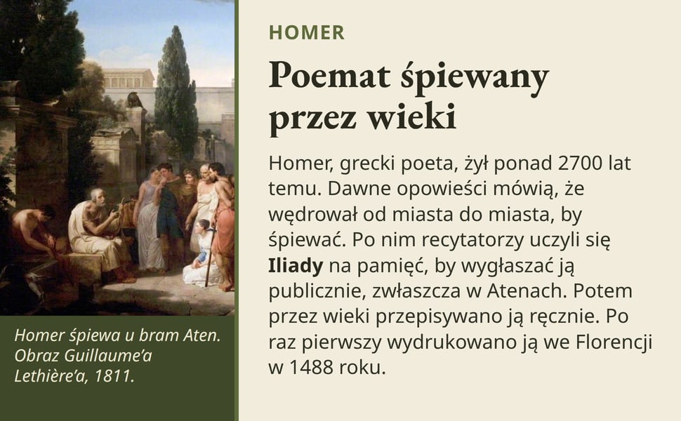 Poemat śpiewany przez wieki. Homer, grecki poeta, żył ponad 2700 lat temu. Dawne opowieści mówią, że wędrował od miasta do miasta, by śpiewać. Po nim recytatorzy uczyli się Iliady na pamięć, by wygłaszać ją publicznie…