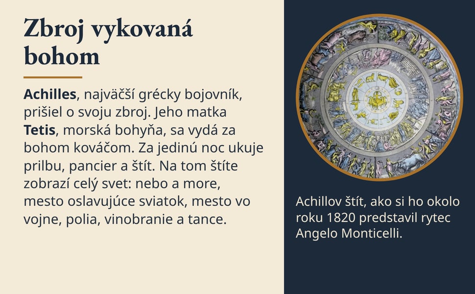 Zbroj vykovaná bohom. Achilles, najväčší grécky bojovník, prišiel o svoju zbroj. Jeho matka Tetis, morská bohyňa, sa vydá za bohom kováčom. Za jedinú noc ukuje prilbu, pancier a štít. Na tom štíte zobrazí celý svet…