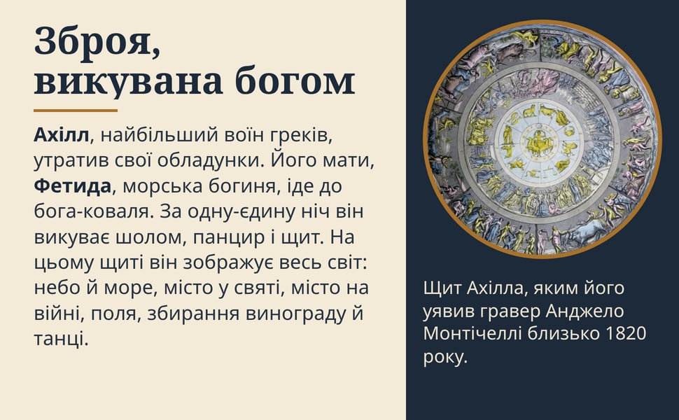 Зброя, викувана богом. Ахілл, найбільший воїн греків, утратив свої обладунки. Його мати, Фетида, морська богиня, іде до бога-коваля. За одну-єдину ніч він викуває шолом, панцир і щит. На цьому щиті він зображує весь…