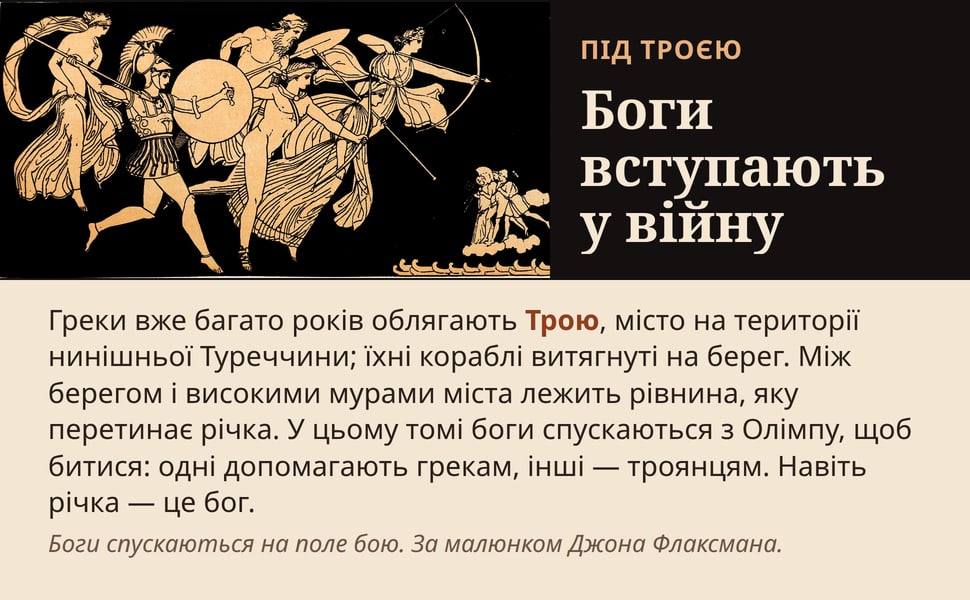 Боги вступають у війну. Греки вже багато років облягають Трою, місто на території нинішньої Туреччини; їхні кораблі витягнуті на берег. Між берегом і високими мурами міста лежить рівнина, яку перетинає річка. У цьому…