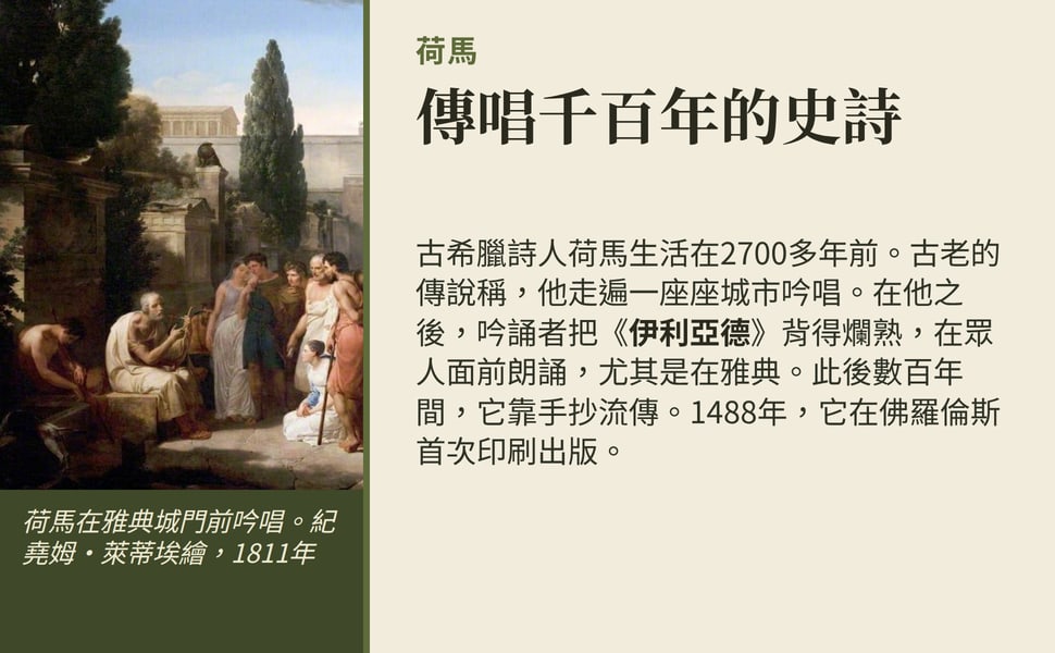 傳唱千百年的史詩。古希臘詩人荷馬生活在2700多年前。古老的傳說稱,他走遍一座座城市吟唱。在他之後,吟誦者把《伊利亞德》背得爛熟,在眾人面前朗誦,尤其是在雅典。此後數百年間,它靠手抄流傳。1488年,它在佛羅倫斯首次印刷出版。