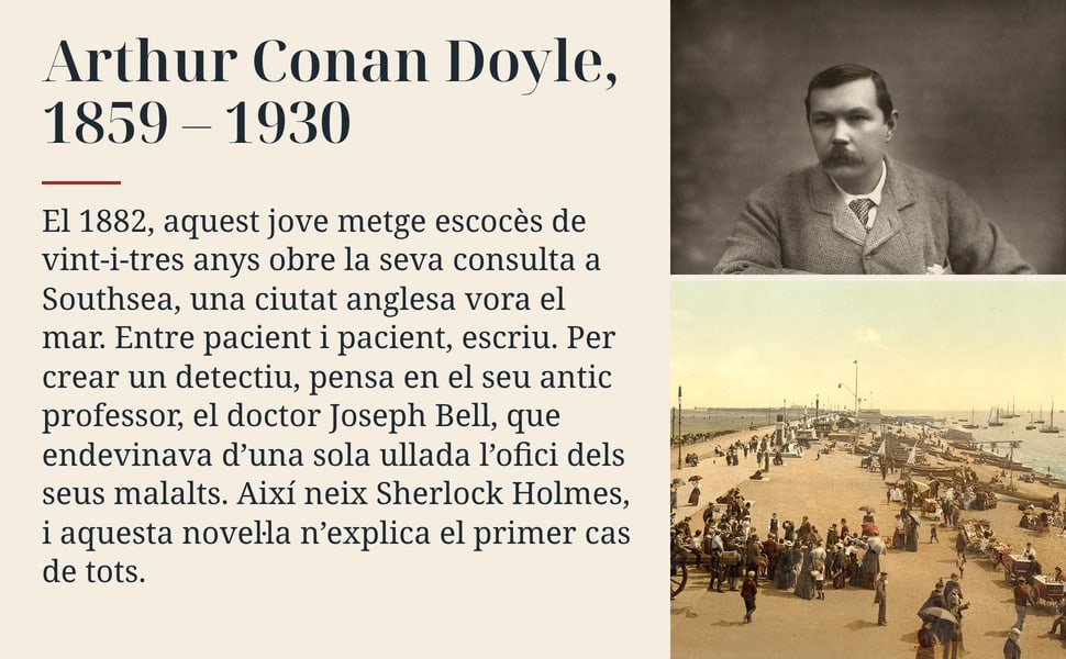 Arthur Conan Doyle, 1859 – 1930. El 1882, aquest jove metge escocès de vint-i-tres anys obre la seva consulta a Southsea, una ciutat anglesa vora el mar. Entre pacient i pacient, escriu. Per crear un detectiu, pensa en…