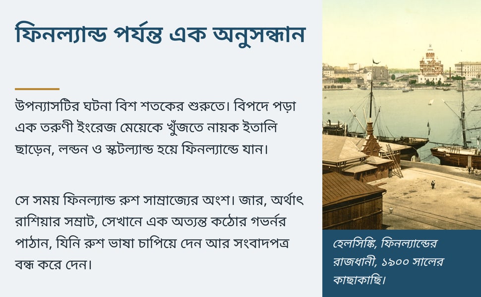 ফিনল্যান্ড পর্যন্ত এক অনুসন্ধান. উপন্যাসটির ঘটনা বিশ শতকের শুরুতে। বিপদে পড়া এক তরুণী ইংরেজ মেয়েকে খুঁজতে নায়ক ইতালি ছাড়েন, লন্ডন ও স্কটল্যান্ড হয়ে ফিনল্যান্ডে যান।.
