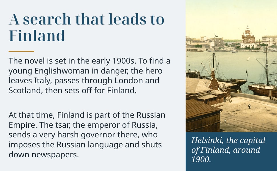 A search that leads to Finland. The novel is set in the early 1900s. To find a young Englishwoman in danger, the hero leaves Italy, passes through London and Scotland, then sets off for Finland.