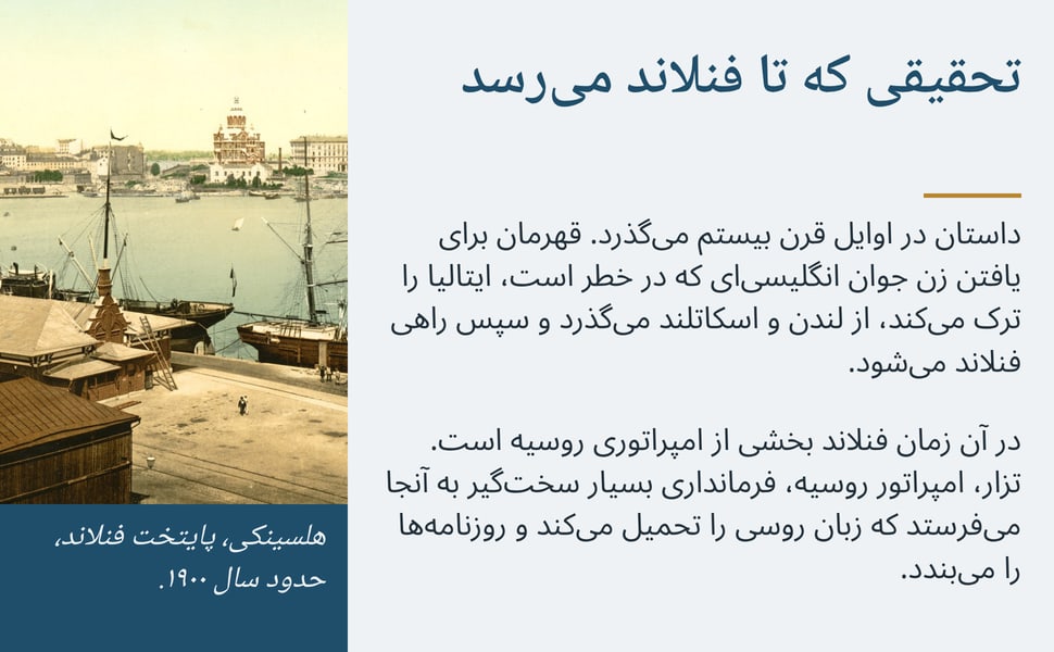تحقیقی که تا فنلاند میرسد. داستان در اوایل قرن بیستم میگذرد. قهرمان برای یافتن زن جوان انگلیسیای که در خطر است، ایتالیا را ترک میکند، از لندن و اسکاتلند میگذرد و سپس راهی فنلاند میشود.