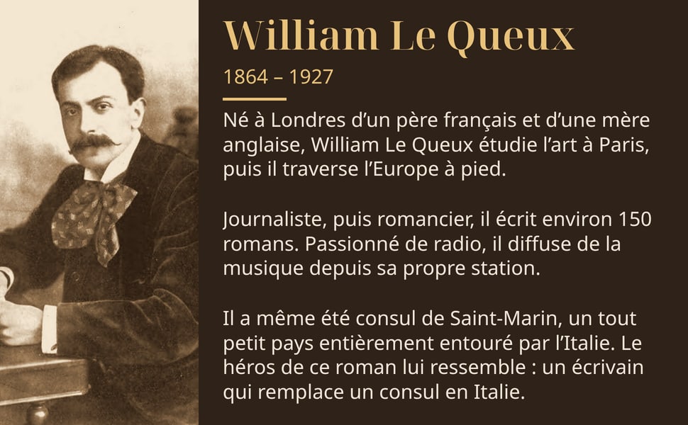 William Le Queux, 1864 – 1927. Né à Londres d’un père français et d’une mère anglaise, William Le Queux étudie l’art à Paris, puis il traverse l’Europe à pied. Journaliste, puis romancier, il écrit environ 150 romans. Passionné de radio, il diffuse de la musique depuis sa propre station. Il a même été consul de Saint-Marin, un tout petit pays entièrement entouré par l’Italie. Le héros de ce roman lui ressemble : un écrivain qui remplace un consul en Italie.